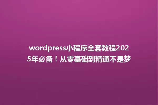 wordpress小程序全套教程2025年必备！从零基础到精通不是梦 一