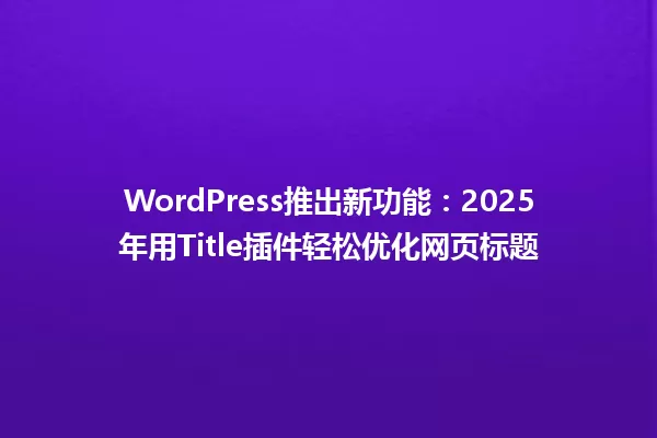 WordPress推出新功能:2025年用Title插件轻松优化网页标题 一