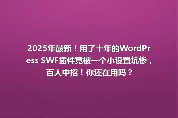 2025年最新!用了十年的WordPress SWF插件竟被一个小设置坑惨,百人中招!你还在用吗? 一