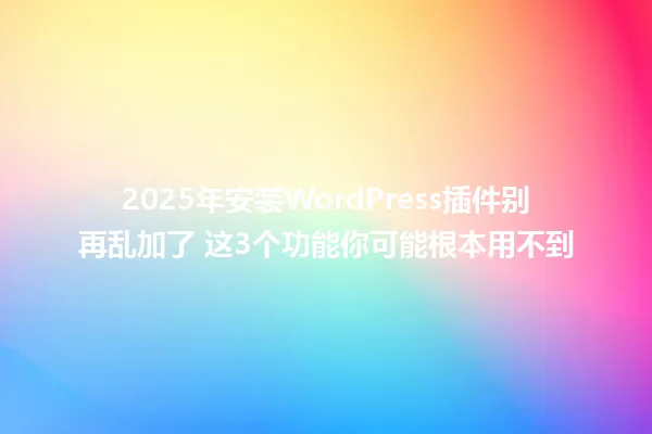 2025年安装WordPress插件别再乱加了 这3个功能你可能根本用不到 一