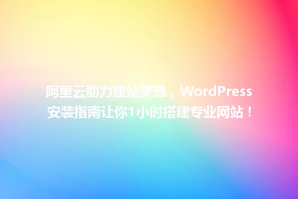 阿里云助力建站梦想,WordPress安装指南让你1小时搭建专业网站! 一