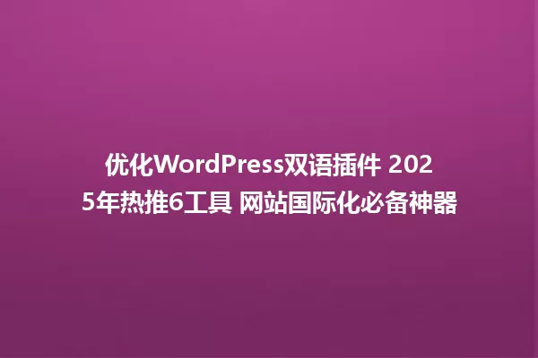 优化WordPress双语插件 2025年热推6工具 网站国际化必备神器 一
