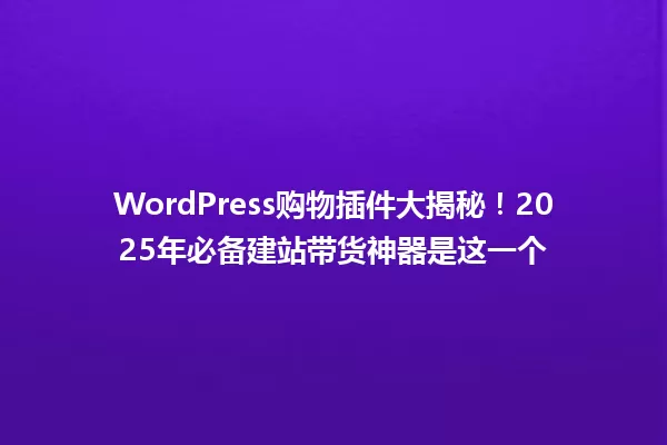 WordPress购物插件大揭秘!2025年必备建站带货神器是这一个 一