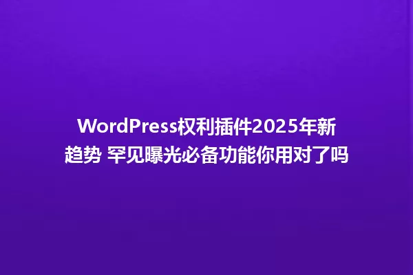 WordPress权利插件2025年新趋势 罕见曝光必备功能你用对了吗 一