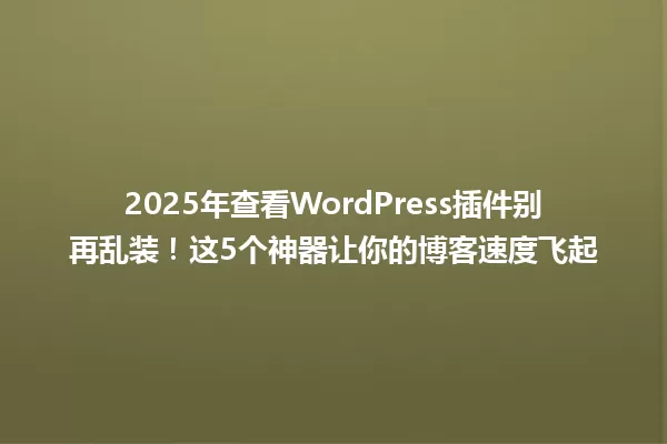 2025年查看WordPress插件别再乱装!这5个神器让你的博客速度飞起 一