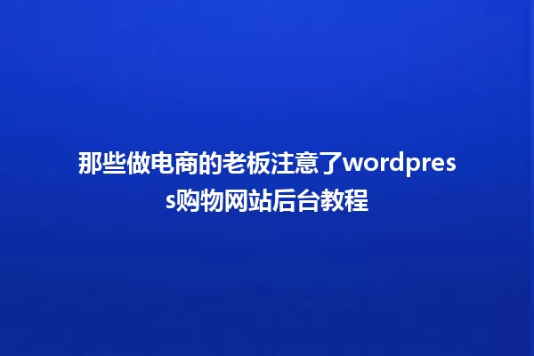 那些做电商的老板注意了wordpress购物网站后台教程 一