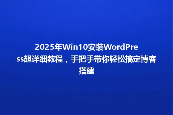 2025年Win10安装WordPress超详细教程,手把手带你轻松搞定博客搭建 一