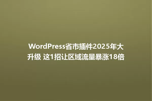 WordPress省市插件2025年大升级 这1招让区域流量暴涨18倍 一