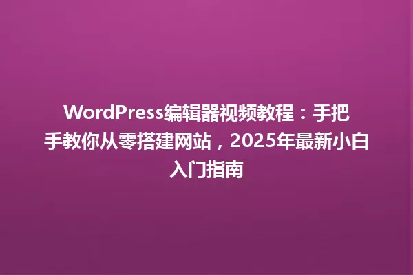 WordPress编辑器视频教程:手把手教你从零搭建网站,2025年最新小白入门指南 一