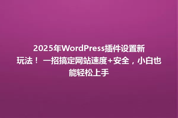 2025年WordPress插件设置新玩法！ 一招搞定网站速度+安全，小白也能轻松上手 一