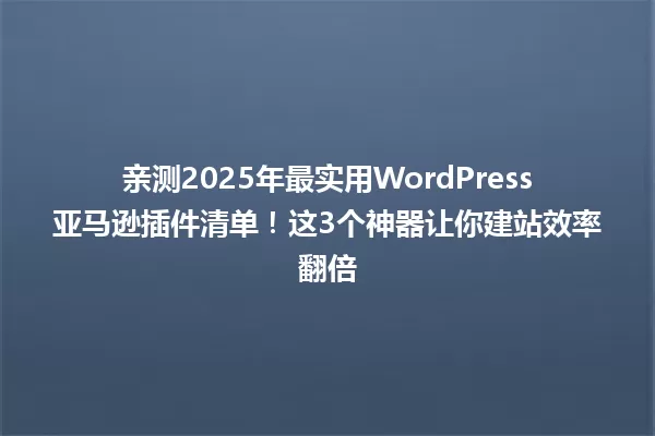 亲测2025年最实用WordPress亚马逊插件清单！这3个神器让你建站效率翻倍 一