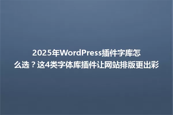 2025年WordPress插件字库怎么选?这4类字体库插件让网站排版更出彩 一