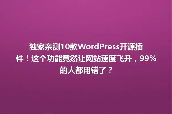 独家亲测10款WordPress开源插件!这个功能竟然让网站速度飞升,99%的人都用错了? 一