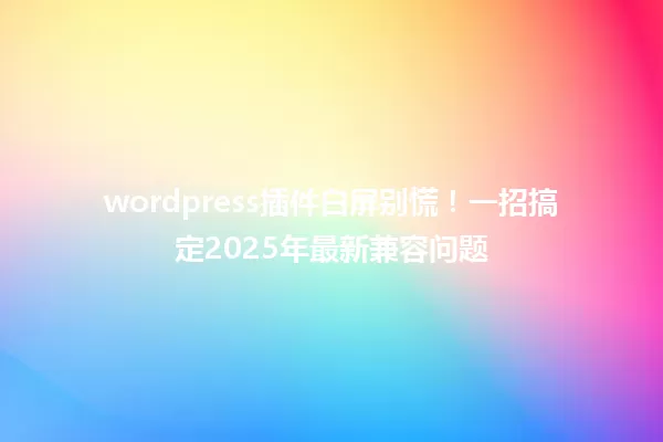 wordpress插件白屏别慌！一招搞定2025年最新兼容问题 一