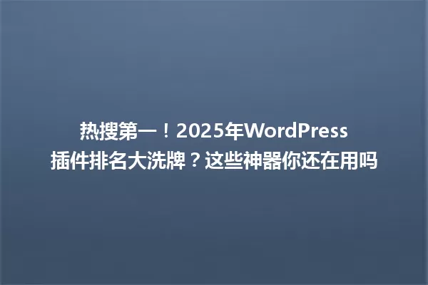 热搜第一！2025年WordPress插件排名大洗牌？这些神器你还在用吗 一