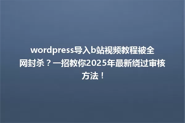 wordpress导入b站视频教程被全网封杀？一招教你2025年最新绕过审核方法！ 一