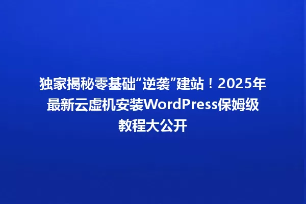 独家揭秘零基础“逆袭”建站！2025年最新云虚机安装WordPress保姆级教程大公开 一