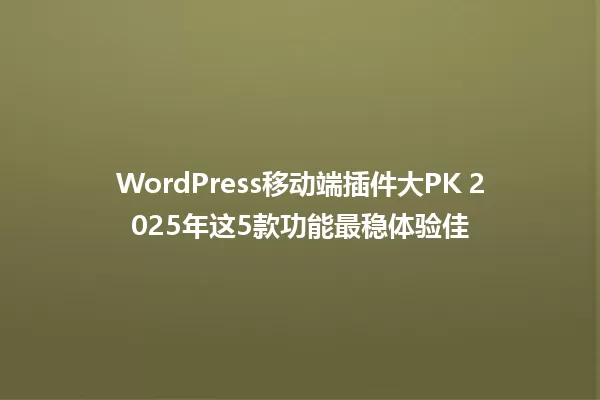 WordPress移动端插件大PK 2025年这5款功能最稳体验佳 一
