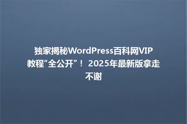独家揭秘WordPress百科网VIP教程“全公开”！ 2025年最新版拿走不谢 一