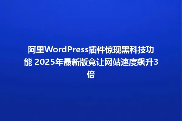 阿里WordPress插件惊现黑科技功能 2025年最新版竟让网站速度飙升3倍 一