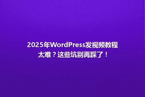 2025年WordPress发视频教程太难？这些坑别再踩了！ 一