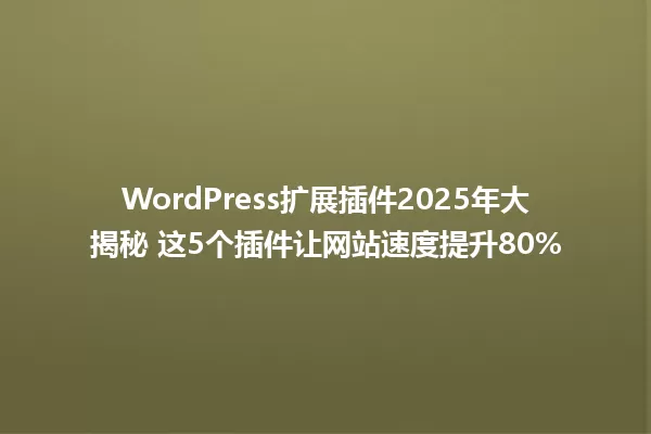 WordPress扩展插件2025年大揭秘 这5个插件让网站速度提升80% 一