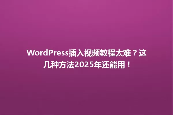 WordPress插入视频教程太难？这几种方法2025年还能用！ 一