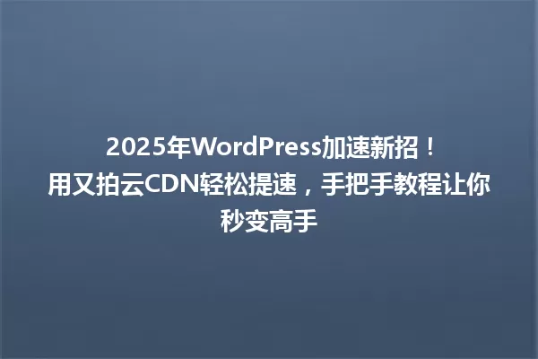 2025年WordPress加速新招!用又拍云CDN轻松提速,手把手教程让你秒变高手 一