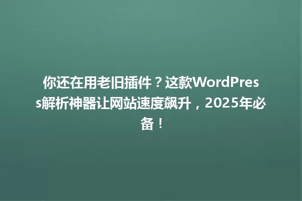 你还在用老旧插件?这款WordPress解析神器让网站速度飙升,2025年必备! 一