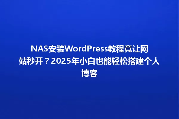 NAS安装WordPress教程竟让网站秒开?2025年小白也能轻松搭建个人博客 一