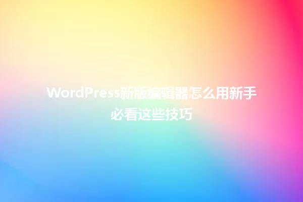 WordPress新版编辑器怎么用新手必看这些技巧 一