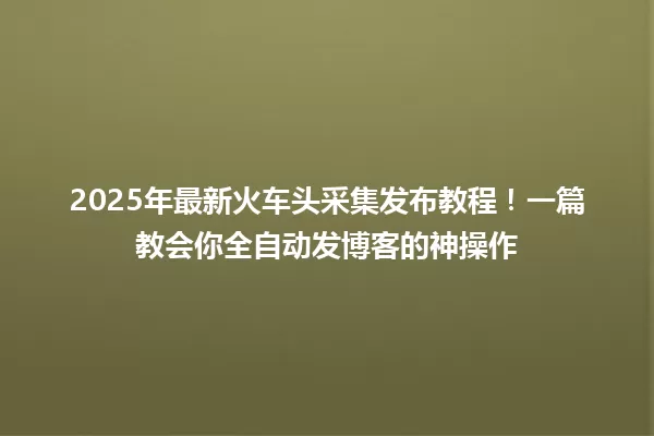 2025年最新火车头采集发布教程！一篇教会你全自动发博客的神操作 一