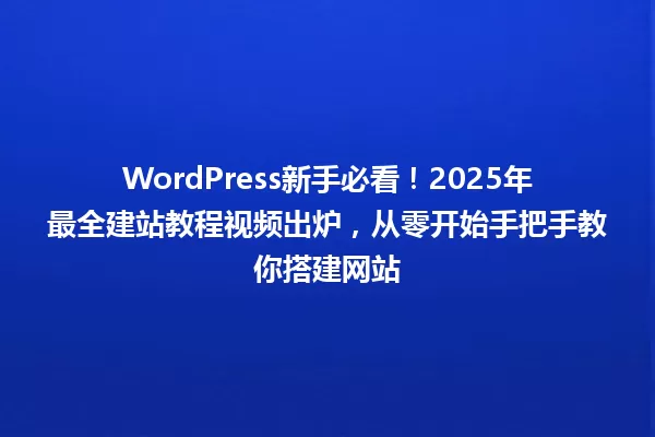WordPress新手必看!2025年最全建站教程视频出炉,从零开始手把手教你搭建网站 一
