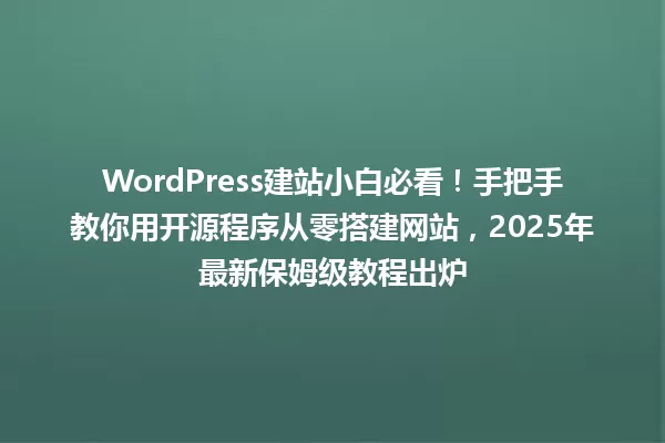 WordPress建站小白必看!手把手教你用开源程序从零搭建网站,2025年最新保姆级教程出炉 一