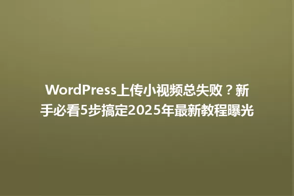 WordPress上传小视频总失败？新手必看5步搞定2025年最新教程曝光 一