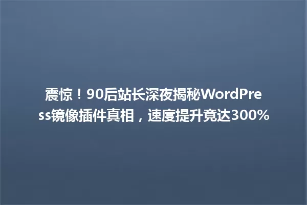 震惊！90后站长深夜揭秘WordPress镜像插件真相，速度提升竟达300% 一