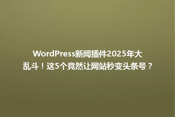 WordPress新闻插件2025年大乱斗！这5个竟然让网站秒变头条号？ 一