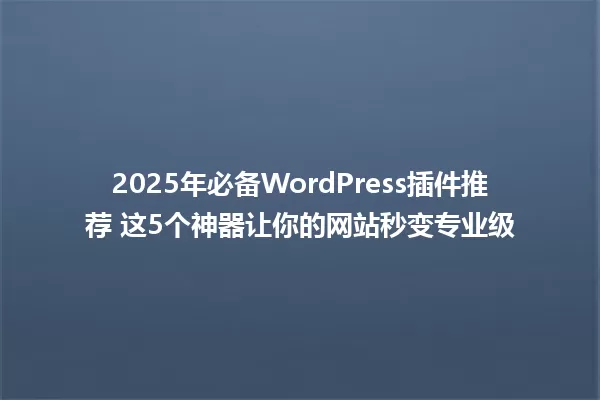 2025年必备WordPress插件推荐 这5个神器让你的网站秒变专业级 一