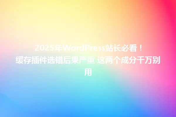 2025年WordPress站长必看!缓存插件选错后果严重 这两个成分千万别用 一