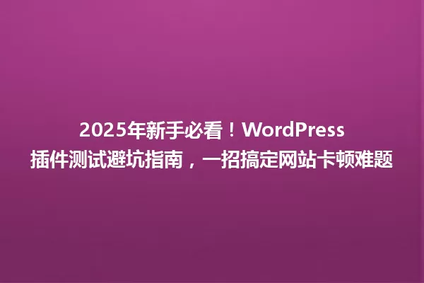 2025年新手必看！WordPress插件测试避坑指南，一招搞定网站卡顿难题 一