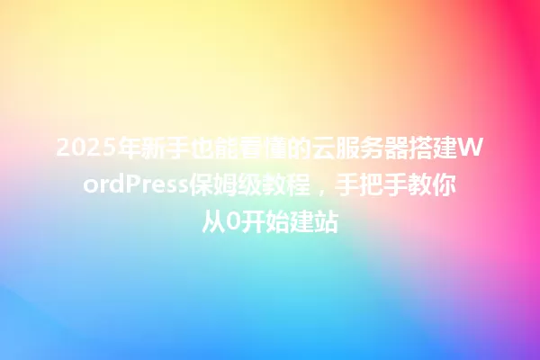 2025年新手也能看懂的云服务器搭建WordPress保姆级教程,手把手教你从0开始建站 一