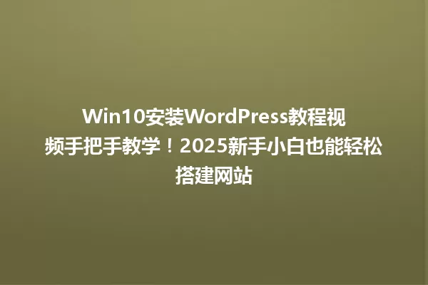 Win10安装WordPress教程视频手把手教学！2025新手小白也能轻松搭建网站 一