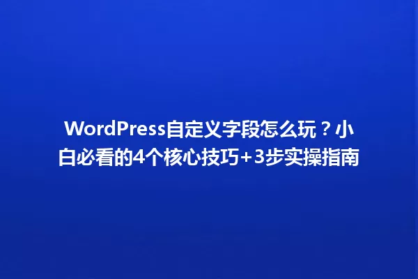 WordPress自定义字段怎么玩?小白必看的4个核心技巧+3步实操指南 一