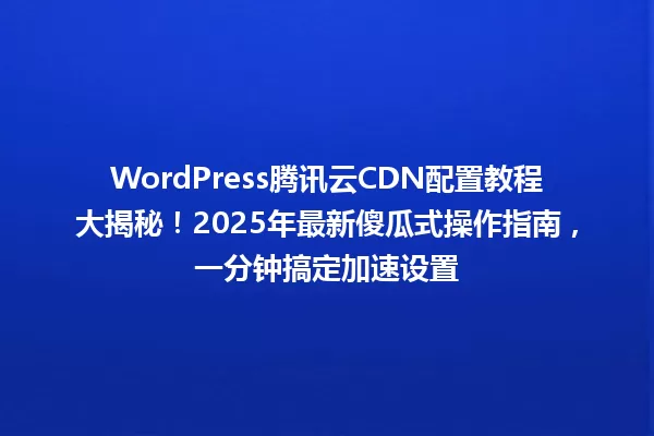 WordPress腾讯云CDN配置教程大揭秘！2025年最新傻瓜式操作指南，一分钟搞定加速设置 一