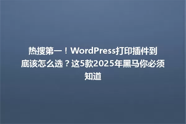热搜第一!WordPress打印插件到底该怎么选?这5款2025年黑马你必须知道 一