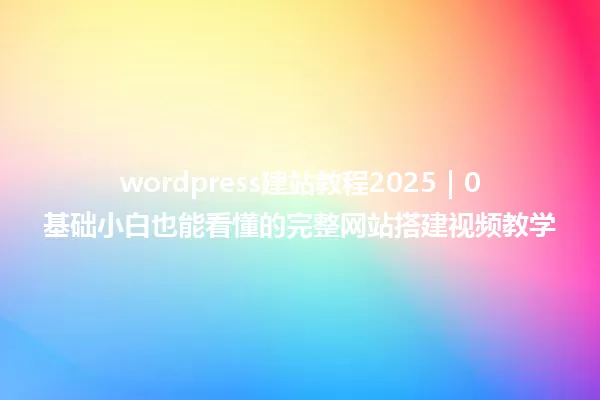 wordpress建站教程2025｜0基础小白也能看懂的完整网站搭建视频教学 一