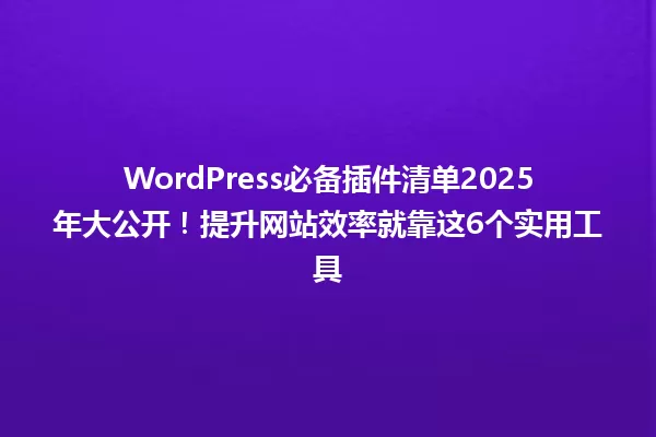 WordPress必备插件清单2025年大公开！提升网站效率就靠这6个实用工具 一