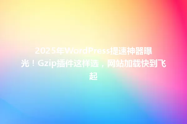 2025年WordPress提速神器曝光!Gzip插件这样选,网站加载快到飞起 一