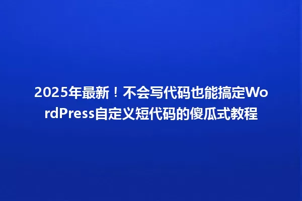 2025年最新！不会写代码也能搞定WordPress自定义短代码的傻瓜式教程 一