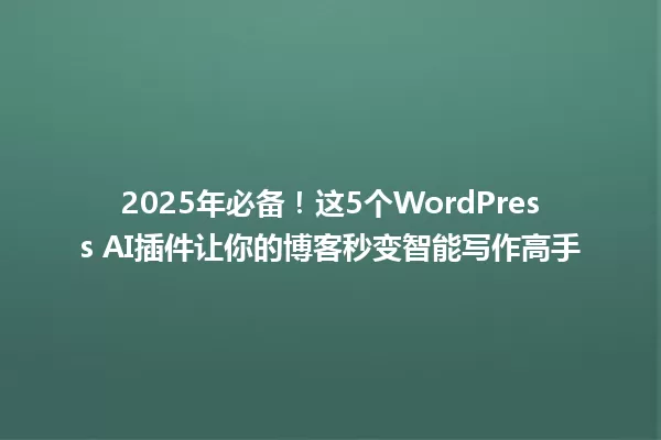2025年必备!这5个WordPress AI插件让你的博客秒变智能写作高手 一